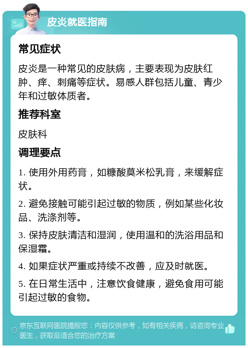 皮炎就医指南 常见症状 皮炎是一种常见的皮肤病，主要表现为皮肤红肿、痒、刺痛等症状。易感人群包括儿童、青少年和过敏体质者。 推荐科室 皮肤科 调理要点 1. 使用外用药膏，如糠酸莫米松乳膏，来缓解症状。 2. 避免接触可能引起过敏的物质，例如某些化妆品、洗涤剂等。 3. 保持皮肤清洁和湿润，使用温和的洗浴用品和保湿霜。 4. 如果症状严重或持续不改善，应及时就医。 5. 在日常生活中，注意饮食健康，避免食用可能引起过敏的食物。