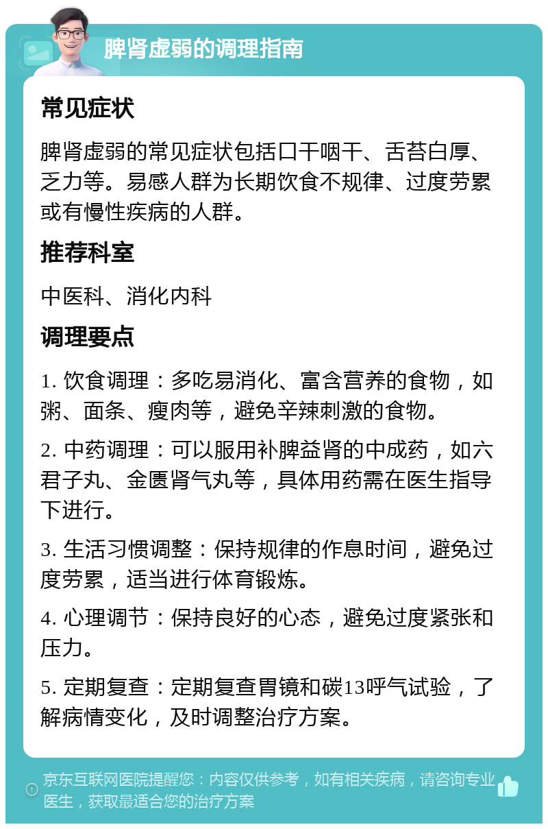 脾肾虚弱的调理指南 常见症状 脾肾虚弱的常见症状包括口干咽干、舌苔白厚、乏力等。易感人群为长期饮食不规律、过度劳累或有慢性疾病的人群。 推荐科室 中医科、消化内科 调理要点 1. 饮食调理：多吃易消化、富含营养的食物，如粥、面条、瘦肉等，避免辛辣刺激的食物。 2. 中药调理：可以服用补脾益肾的中成药，如六君子丸、金匮肾气丸等，具体用药需在医生指导下进行。 3. 生活习惯调整：保持规律的作息时间，避免过度劳累，适当进行体育锻炼。 4. 心理调节：保持良好的心态，避免过度紧张和压力。 5. 定期复查：定期复查胃镜和碳13呼气试验，了解病情变化，及时调整治疗方案。