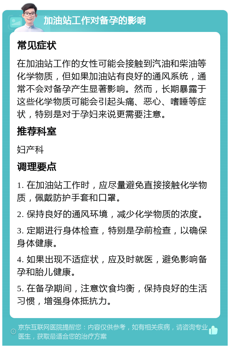 加油站工作对备孕的影响 常见症状 在加油站工作的女性可能会接触到汽油和柴油等化学物质，但如果加油站有良好的通风系统，通常不会对备孕产生显著影响。然而，长期暴露于这些化学物质可能会引起头痛、恶心、嗜睡等症状，特别是对于孕妇来说更需要注意。 推荐科室 妇产科 调理要点 1. 在加油站工作时，应尽量避免直接接触化学物质，佩戴防护手套和口罩。 2. 保持良好的通风环境，减少化学物质的浓度。 3. 定期进行身体检查，特别是孕前检查，以确保身体健康。 4. 如果出现不适症状，应及时就医，避免影响备孕和胎儿健康。 5. 在备孕期间，注意饮食均衡，保持良好的生活习惯，增强身体抵抗力。