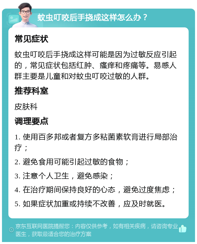 蚊虫叮咬后手挠成这样怎么办？ 常见症状 蚊虫叮咬后手挠成这样可能是因为过敏反应引起的，常见症状包括红肿、瘙痒和疼痛等。易感人群主要是儿童和对蚊虫叮咬过敏的人群。 推荐科室 皮肤科 调理要点 1. 使用百多邦或者复方多粘菌素软膏进行局部治疗； 2. 避免食用可能引起过敏的食物； 3. 注意个人卫生，避免感染； 4. 在治疗期间保持良好的心态，避免过度焦虑； 5. 如果症状加重或持续不改善，应及时就医。