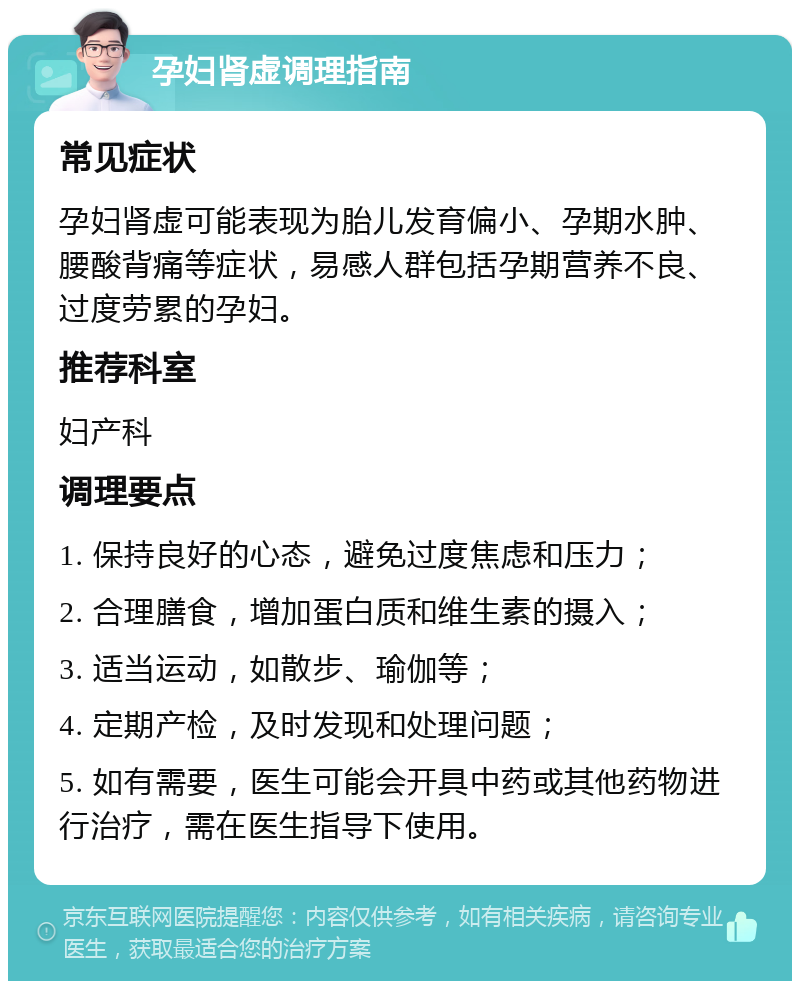 孕妇肾虚调理指南 常见症状 孕妇肾虚可能表现为胎儿发育偏小、孕期水肿、腰酸背痛等症状，易感人群包括孕期营养不良、过度劳累的孕妇。 推荐科室 妇产科 调理要点 1. 保持良好的心态，避免过度焦虑和压力； 2. 合理膳食，增加蛋白质和维生素的摄入； 3. 适当运动，如散步、瑜伽等； 4. 定期产检，及时发现和处理问题； 5. 如有需要，医生可能会开具中药或其他药物进行治疗，需在医生指导下使用。