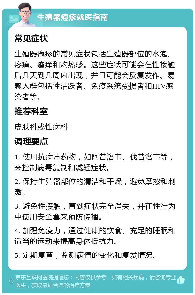 生殖器疱疹就医指南 常见症状 生殖器疱疹的常见症状包括生殖器部位的水泡、疼痛、瘙痒和灼热感。这些症状可能会在性接触后几天到几周内出现，并且可能会反复发作。易感人群包括性活跃者、免疫系统受损者和HIV感染者等。 推荐科室 皮肤科或性病科 调理要点 1. 使用抗病毒药物，如阿昔洛韦、伐昔洛韦等，来控制病毒复制和减轻症状。 2. 保持生殖器部位的清洁和干燥，避免摩擦和刺激。 3. 避免性接触，直到症状完全消失，并在性行为中使用安全套来预防传播。 4. 加强免疫力，通过健康的饮食、充足的睡眠和适当的运动来提高身体抵抗力。 5. 定期复查，监测病情的变化和复发情况。