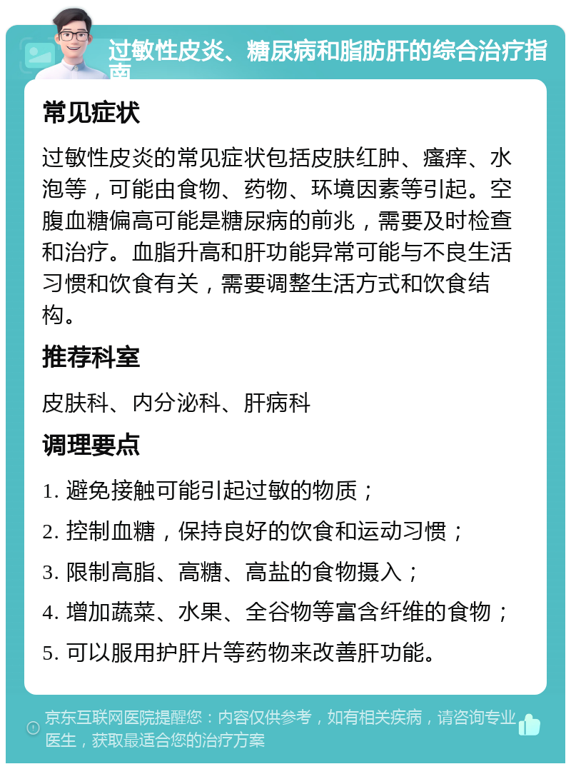 过敏性皮炎、糖尿病和脂肪肝的综合治疗指南 常见症状 过敏性皮炎的常见症状包括皮肤红肿、瘙痒、水泡等，可能由食物、药物、环境因素等引起。空腹血糖偏高可能是糖尿病的前兆，需要及时检查和治疗。血脂升高和肝功能异常可能与不良生活习惯和饮食有关，需要调整生活方式和饮食结构。 推荐科室 皮肤科、内分泌科、肝病科 调理要点 1. 避免接触可能引起过敏的物质； 2. 控制血糖，保持良好的饮食和运动习惯； 3. 限制高脂、高糖、高盐的食物摄入； 4. 增加蔬菜、水果、全谷物等富含纤维的食物； 5. 可以服用护肝片等药物来改善肝功能。