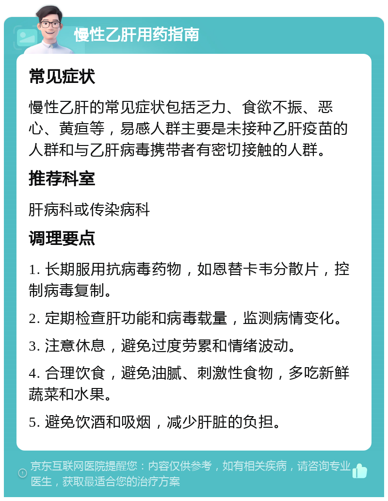 慢性乙肝用药指南 常见症状 慢性乙肝的常见症状包括乏力、食欲不振、恶心、黄疸等，易感人群主要是未接种乙肝疫苗的人群和与乙肝病毒携带者有密切接触的人群。 推荐科室 肝病科或传染病科 调理要点 1. 长期服用抗病毒药物，如恩替卡韦分散片，控制病毒复制。 2. 定期检查肝功能和病毒载量，监测病情变化。 3. 注意休息，避免过度劳累和情绪波动。 4. 合理饮食，避免油腻、刺激性食物，多吃新鲜蔬菜和水果。 5. 避免饮酒和吸烟，减少肝脏的负担。