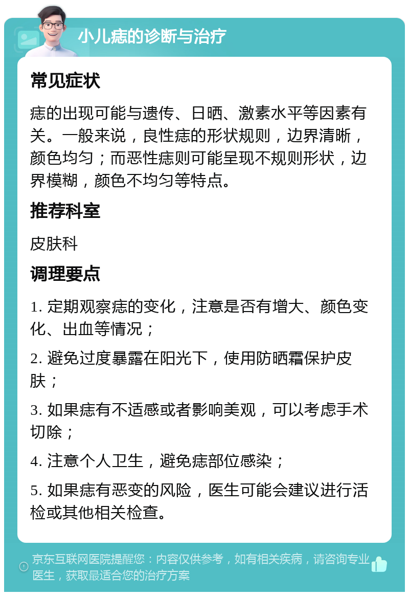 小儿痣的诊断与治疗 常见症状 痣的出现可能与遗传、日晒、激素水平等因素有关。一般来说，良性痣的形状规则，边界清晰，颜色均匀；而恶性痣则可能呈现不规则形状，边界模糊，颜色不均匀等特点。 推荐科室 皮肤科 调理要点 1. 定期观察痣的变化，注意是否有增大、颜色变化、出血等情况； 2. 避免过度暴露在阳光下，使用防晒霜保护皮肤； 3. 如果痣有不适感或者影响美观，可以考虑手术切除； 4. 注意个人卫生，避免痣部位感染； 5. 如果痣有恶变的风险，医生可能会建议进行活检或其他相关检查。