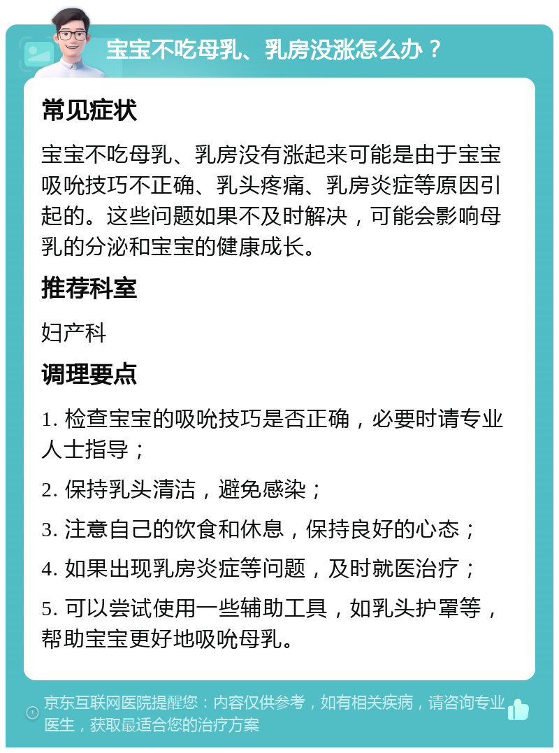 宝宝不吃母乳、乳房没涨怎么办？ 常见症状 宝宝不吃母乳、乳房没有涨起来可能是由于宝宝吸吮技巧不正确、乳头疼痛、乳房炎症等原因引起的。这些问题如果不及时解决，可能会影响母乳的分泌和宝宝的健康成长。 推荐科室 妇产科 调理要点 1. 检查宝宝的吸吮技巧是否正确，必要时请专业人士指导； 2. 保持乳头清洁，避免感染； 3. 注意自己的饮食和休息，保持良好的心态； 4. 如果出现乳房炎症等问题，及时就医治疗； 5. 可以尝试使用一些辅助工具，如乳头护罩等，帮助宝宝更好地吸吮母乳。