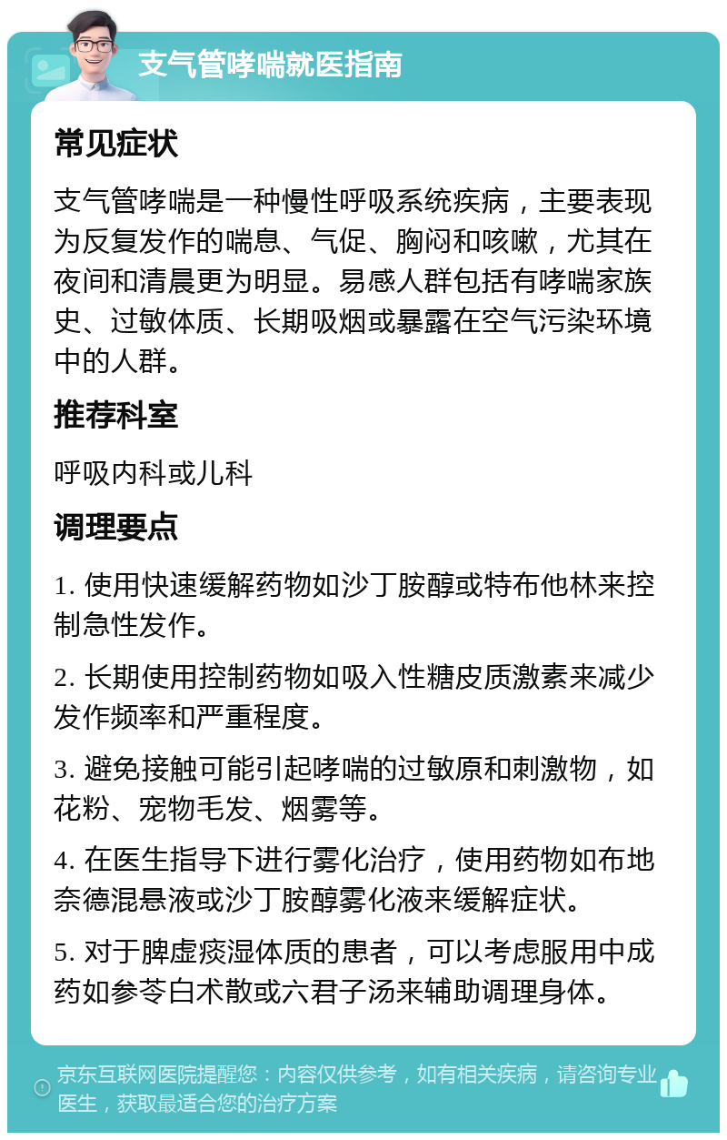 支气管哮喘就医指南 常见症状 支气管哮喘是一种慢性呼吸系统疾病，主要表现为反复发作的喘息、气促、胸闷和咳嗽，尤其在夜间和清晨更为明显。易感人群包括有哮喘家族史、过敏体质、长期吸烟或暴露在空气污染环境中的人群。 推荐科室 呼吸内科或儿科 调理要点 1. 使用快速缓解药物如沙丁胺醇或特布他林来控制急性发作。 2. 长期使用控制药物如吸入性糖皮质激素来减少发作频率和严重程度。 3. 避免接触可能引起哮喘的过敏原和刺激物，如花粉、宠物毛发、烟雾等。 4. 在医生指导下进行雾化治疗，使用药物如布地奈德混悬液或沙丁胺醇雾化液来缓解症状。 5. 对于脾虚痰湿体质的患者，可以考虑服用中成药如参苓白术散或六君子汤来辅助调理身体。