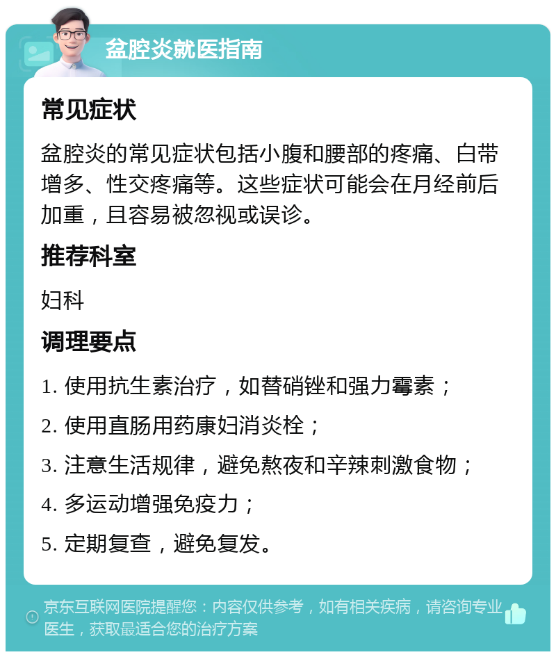 盆腔炎就医指南 常见症状 盆腔炎的常见症状包括小腹和腰部的疼痛、白带增多、性交疼痛等。这些症状可能会在月经前后加重，且容易被忽视或误诊。 推荐科室 妇科 调理要点 1. 使用抗生素治疗，如替硝锉和强力霉素； 2. 使用直肠用药康妇消炎栓； 3. 注意生活规律，避免熬夜和辛辣刺激食物； 4. 多运动增强免疫力； 5. 定期复查，避免复发。