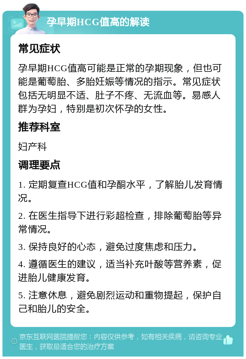 孕早期HCG值高的解读 常见症状 孕早期HCG值高可能是正常的孕期现象，但也可能是葡萄胎、多胎妊娠等情况的指示。常见症状包括无明显不适、肚子不疼、无流血等。易感人群为孕妇，特别是初次怀孕的女性。 推荐科室 妇产科 调理要点 1. 定期复查HCG值和孕酮水平，了解胎儿发育情况。 2. 在医生指导下进行彩超检查，排除葡萄胎等异常情况。 3. 保持良好的心态，避免过度焦虑和压力。 4. 遵循医生的建议，适当补充叶酸等营养素，促进胎儿健康发育。 5. 注意休息，避免剧烈运动和重物提起，保护自己和胎儿的安全。