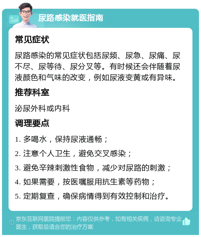 尿路感染就医指南 常见症状 尿路感染的常见症状包括尿频、尿急、尿痛、尿不尽、尿等待、尿分叉等。有时候还会伴随着尿液颜色和气味的改变，例如尿液变黄或有异味。 推荐科室 泌尿外科或内科 调理要点 1. 多喝水，保持尿液通畅； 2. 注意个人卫生，避免交叉感染； 3. 避免辛辣刺激性食物，减少对尿路的刺激； 4. 如果需要，按医嘱服用抗生素等药物； 5. 定期复查，确保病情得到有效控制和治疗。