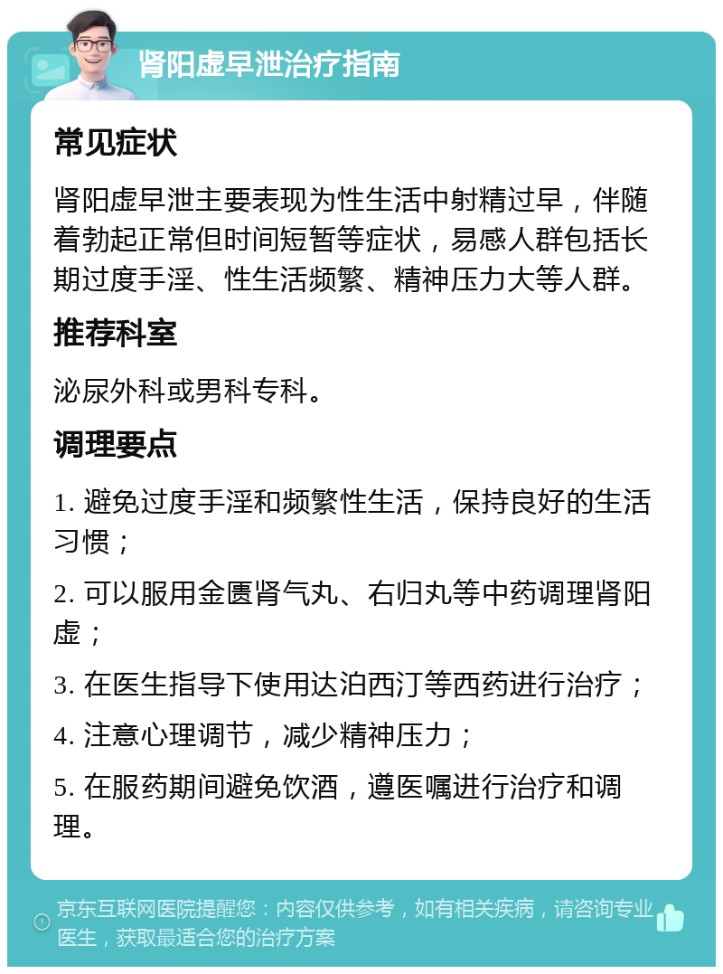 肾阳虚早泄治疗指南 常见症状 肾阳虚早泄主要表现为性生活中射精过早，伴随着勃起正常但时间短暂等症状，易感人群包括长期过度手淫、性生活频繁、精神压力大等人群。 推荐科室 泌尿外科或男科专科。 调理要点 1. 避免过度手淫和频繁性生活，保持良好的生活习惯； 2. 可以服用金匮肾气丸、右归丸等中药调理肾阳虚； 3. 在医生指导下使用达泊西汀等西药进行治疗； 4. 注意心理调节，减少精神压力； 5. 在服药期间避免饮酒，遵医嘱进行治疗和调理。