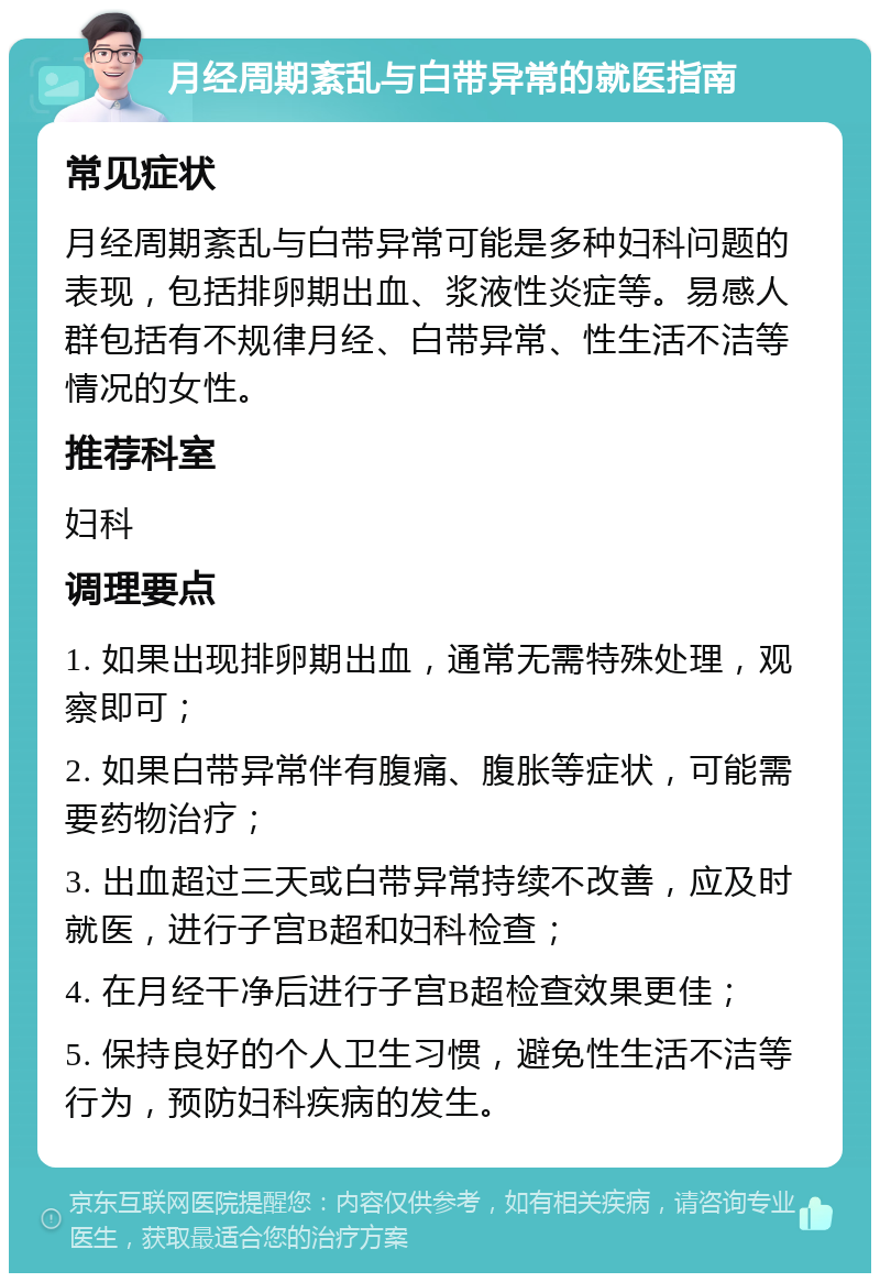 月经周期紊乱与白带异常的就医指南 常见症状 月经周期紊乱与白带异常可能是多种妇科问题的表现，包括排卵期出血、浆液性炎症等。易感人群包括有不规律月经、白带异常、性生活不洁等情况的女性。 推荐科室 妇科 调理要点 1. 如果出现排卵期出血，通常无需特殊处理，观察即可； 2. 如果白带异常伴有腹痛、腹胀等症状，可能需要药物治疗； 3. 出血超过三天或白带异常持续不改善，应及时就医，进行子宫B超和妇科检查； 4. 在月经干净后进行子宫B超检查效果更佳； 5. 保持良好的个人卫生习惯，避免性生活不洁等行为，预防妇科疾病的发生。