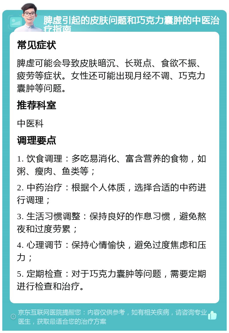 脾虚引起的皮肤问题和巧克力囊肿的中医治疗指南 常见症状 脾虚可能会导致皮肤暗沉、长斑点、食欲不振、疲劳等症状。女性还可能出现月经不调、巧克力囊肿等问题。 推荐科室 中医科 调理要点 1. 饮食调理：多吃易消化、富含营养的食物，如粥、瘦肉、鱼类等； 2. 中药治疗：根据个人体质，选择合适的中药进行调理； 3. 生活习惯调整：保持良好的作息习惯，避免熬夜和过度劳累； 4. 心理调节：保持心情愉快，避免过度焦虑和压力； 5. 定期检查：对于巧克力囊肿等问题，需要定期进行检查和治疗。