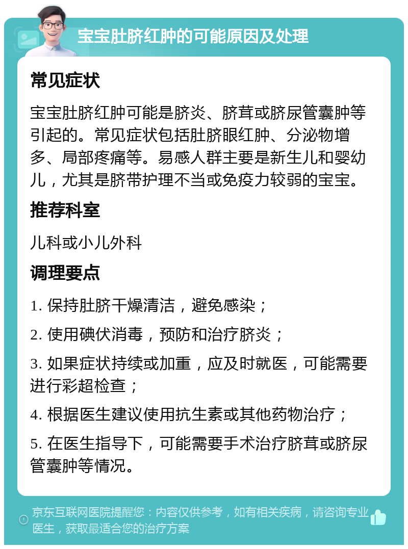 宝宝肚脐红肿的可能原因及处理 常见症状 宝宝肚脐红肿可能是脐炎、脐茸或脐尿管囊肿等引起的。常见症状包括肚脐眼红肿、分泌物增多、局部疼痛等。易感人群主要是新生儿和婴幼儿，尤其是脐带护理不当或免疫力较弱的宝宝。 推荐科室 儿科或小儿外科 调理要点 1. 保持肚脐干燥清洁，避免感染； 2. 使用碘伏消毒，预防和治疗脐炎； 3. 如果症状持续或加重，应及时就医，可能需要进行彩超检查； 4. 根据医生建议使用抗生素或其他药物治疗； 5. 在医生指导下，可能需要手术治疗脐茸或脐尿管囊肿等情况。