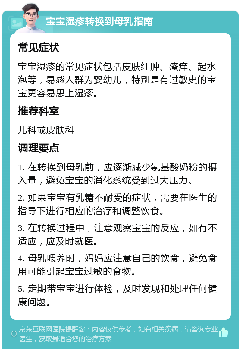 宝宝湿疹转换到母乳指南 常见症状 宝宝湿疹的常见症状包括皮肤红肿、瘙痒、起水泡等，易感人群为婴幼儿，特别是有过敏史的宝宝更容易患上湿疹。 推荐科室 儿科或皮肤科 调理要点 1. 在转换到母乳前，应逐渐减少氨基酸奶粉的摄入量，避免宝宝的消化系统受到过大压力。 2. 如果宝宝有乳糖不耐受的症状，需要在医生的指导下进行相应的治疗和调整饮食。 3. 在转换过程中，注意观察宝宝的反应，如有不适应，应及时就医。 4. 母乳喂养时，妈妈应注意自己的饮食，避免食用可能引起宝宝过敏的食物。 5. 定期带宝宝进行体检，及时发现和处理任何健康问题。