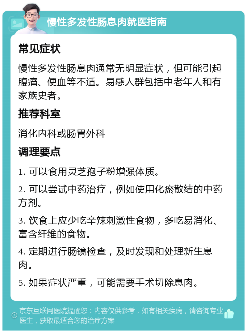 慢性多发性肠息肉就医指南 常见症状 慢性多发性肠息肉通常无明显症状，但可能引起腹痛、便血等不适。易感人群包括中老年人和有家族史者。 推荐科室 消化内科或肠胃外科 调理要点 1. 可以食用灵芝孢子粉增强体质。 2. 可以尝试中药治疗，例如使用化瘀散结的中药方剂。 3. 饮食上应少吃辛辣刺激性食物，多吃易消化、富含纤维的食物。 4. 定期进行肠镜检查，及时发现和处理新生息肉。 5. 如果症状严重，可能需要手术切除息肉。