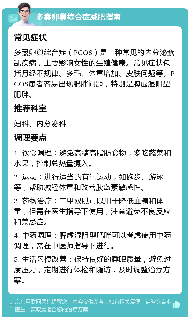 多囊卵巢综合症减肥指南 常见症状 多囊卵巢综合症（PCOS）是一种常见的内分泌紊乱疾病，主要影响女性的生殖健康。常见症状包括月经不规律、多毛、体重增加、皮肤问题等。PCOS患者容易出现肥胖问题，特别是脾虚湿阻型肥胖。 推荐科室 妇科、内分泌科 调理要点 1. 饮食调理：避免高糖高脂肪食物，多吃蔬菜和水果，控制总热量摄入。 2. 运动：进行适当的有氧运动，如跑步、游泳等，帮助减轻体重和改善胰岛素敏感性。 3. 药物治疗：二甲双胍可以用于降低血糖和体重，但需在医生指导下使用，注意避免不良反应和禁忌症。 4. 中药调理：脾虚湿阻型肥胖可以考虑使用中药调理，需在中医师指导下进行。 5. 生活习惯改善：保持良好的睡眠质量，避免过度压力，定期进行体检和随访，及时调整治疗方案。