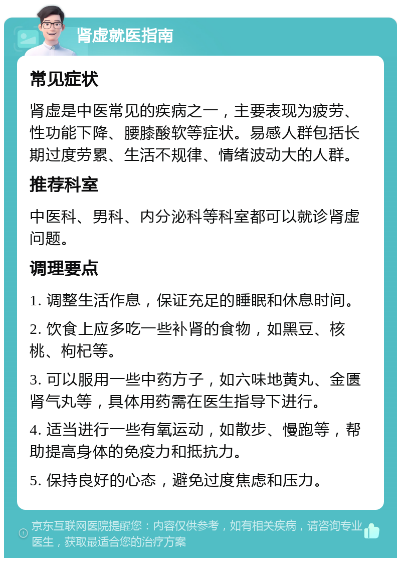 肾虚就医指南 常见症状 肾虚是中医常见的疾病之一，主要表现为疲劳、性功能下降、腰膝酸软等症状。易感人群包括长期过度劳累、生活不规律、情绪波动大的人群。 推荐科室 中医科、男科、内分泌科等科室都可以就诊肾虚问题。 调理要点 1. 调整生活作息，保证充足的睡眠和休息时间。 2. 饮食上应多吃一些补肾的食物，如黑豆、核桃、枸杞等。 3. 可以服用一些中药方子，如六味地黄丸、金匮肾气丸等，具体用药需在医生指导下进行。 4. 适当进行一些有氧运动，如散步、慢跑等，帮助提高身体的免疫力和抵抗力。 5. 保持良好的心态，避免过度焦虑和压力。