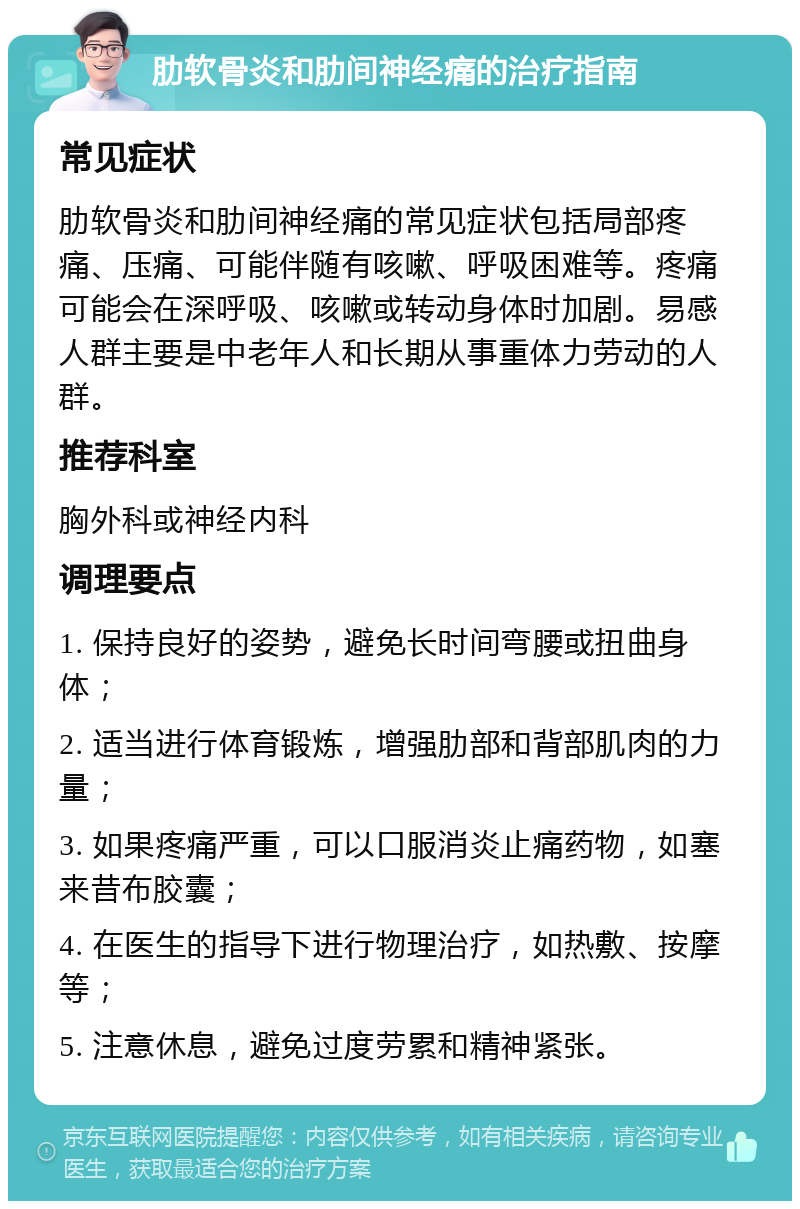 肋软骨炎和肋间神经痛的治疗指南 常见症状 肋软骨炎和肋间神经痛的常见症状包括局部疼痛、压痛、可能伴随有咳嗽、呼吸困难等。疼痛可能会在深呼吸、咳嗽或转动身体时加剧。易感人群主要是中老年人和长期从事重体力劳动的人群。 推荐科室 胸外科或神经内科 调理要点 1. 保持良好的姿势，避免长时间弯腰或扭曲身体； 2. 适当进行体育锻炼，增强肋部和背部肌肉的力量； 3. 如果疼痛严重，可以口服消炎止痛药物，如塞来昔布胶囊； 4. 在医生的指导下进行物理治疗，如热敷、按摩等； 5. 注意休息，避免过度劳累和精神紧张。