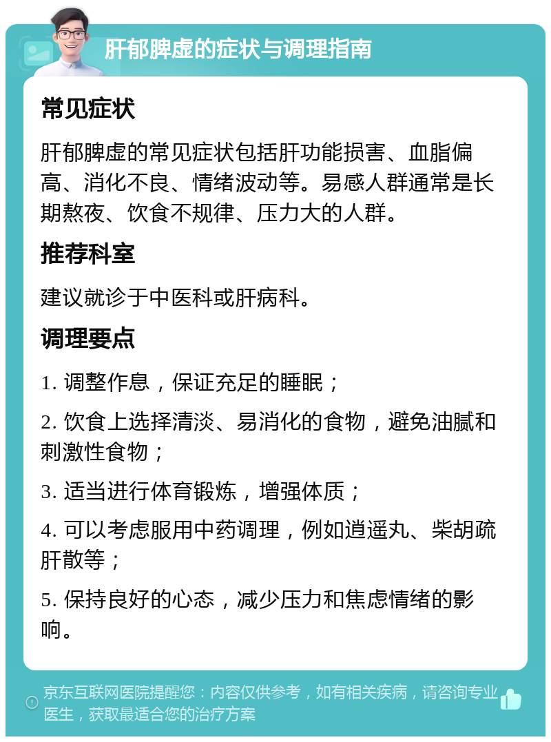 肝郁脾虚的症状与调理指南 常见症状 肝郁脾虚的常见症状包括肝功能损害、血脂偏高、消化不良、情绪波动等。易感人群通常是长期熬夜、饮食不规律、压力大的人群。 推荐科室 建议就诊于中医科或肝病科。 调理要点 1. 调整作息，保证充足的睡眠； 2. 饮食上选择清淡、易消化的食物，避免油腻和刺激性食物； 3. 适当进行体育锻炼，增强体质； 4. 可以考虑服用中药调理，例如逍遥丸、柴胡疏肝散等； 5. 保持良好的心态，减少压力和焦虑情绪的影响。