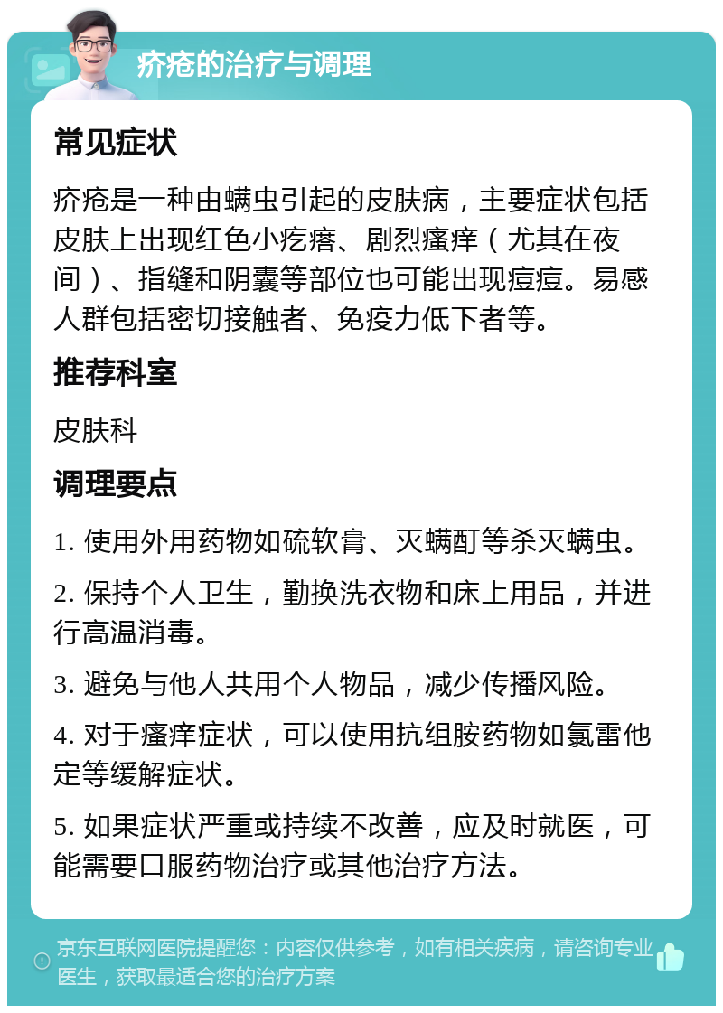 疥疮的治疗与调理 常见症状 疥疮是一种由螨虫引起的皮肤病，主要症状包括皮肤上出现红色小疙瘩、剧烈瘙痒（尤其在夜间）、指缝和阴囊等部位也可能出现痘痘。易感人群包括密切接触者、免疫力低下者等。 推荐科室 皮肤科 调理要点 1. 使用外用药物如硫软膏、灭螨酊等杀灭螨虫。 2. 保持个人卫生，勤换洗衣物和床上用品，并进行高温消毒。 3. 避免与他人共用个人物品，减少传播风险。 4. 对于瘙痒症状，可以使用抗组胺药物如氯雷他定等缓解症状。 5. 如果症状严重或持续不改善，应及时就医，可能需要口服药物治疗或其他治疗方法。