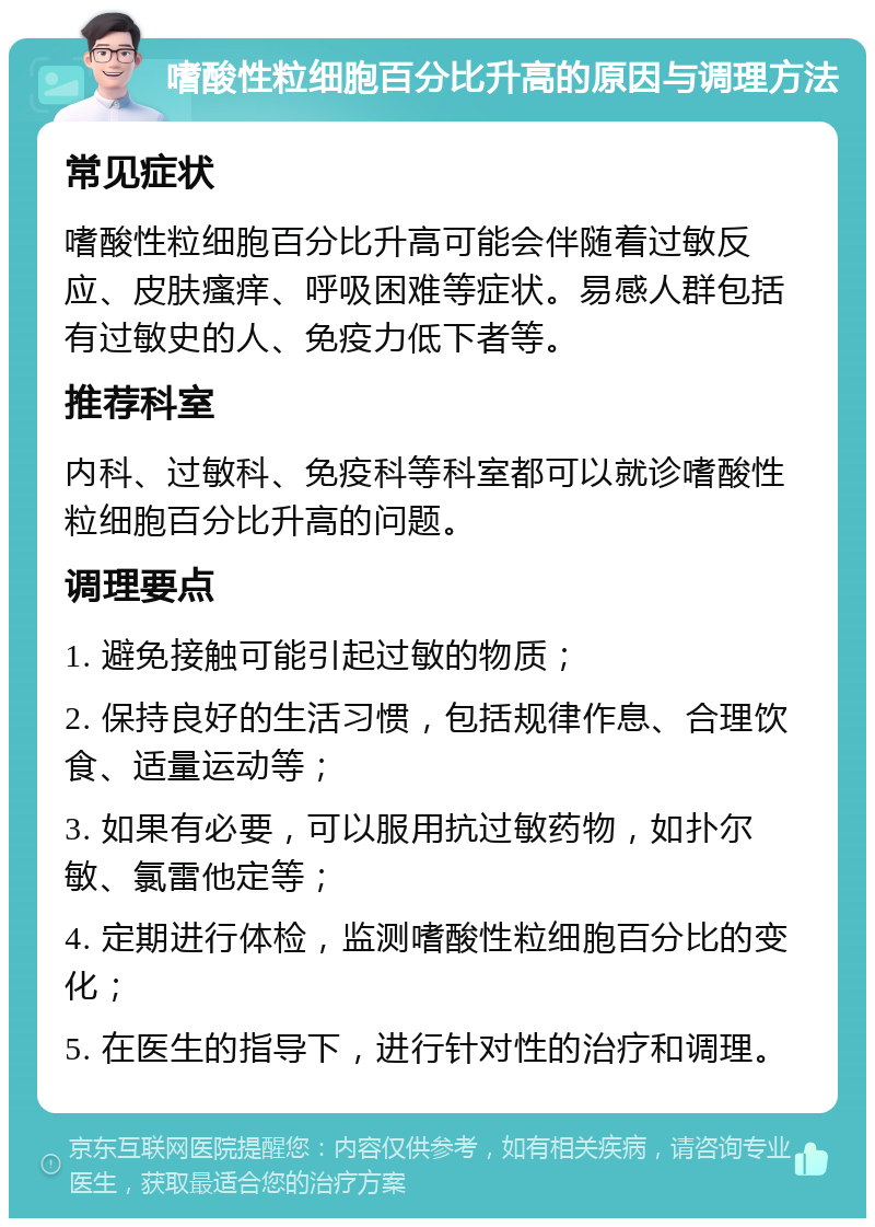 嗜酸性粒细胞百分比升高的原因与调理方法 常见症状 嗜酸性粒细胞百分比升高可能会伴随着过敏反应、皮肤瘙痒、呼吸困难等症状。易感人群包括有过敏史的人、免疫力低下者等。 推荐科室 内科、过敏科、免疫科等科室都可以就诊嗜酸性粒细胞百分比升高的问题。 调理要点 1. 避免接触可能引起过敏的物质； 2. 保持良好的生活习惯，包括规律作息、合理饮食、适量运动等； 3. 如果有必要，可以服用抗过敏药物，如扑尔敏、氯雷他定等； 4. 定期进行体检，监测嗜酸性粒细胞百分比的变化； 5. 在医生的指导下，进行针对性的治疗和调理。