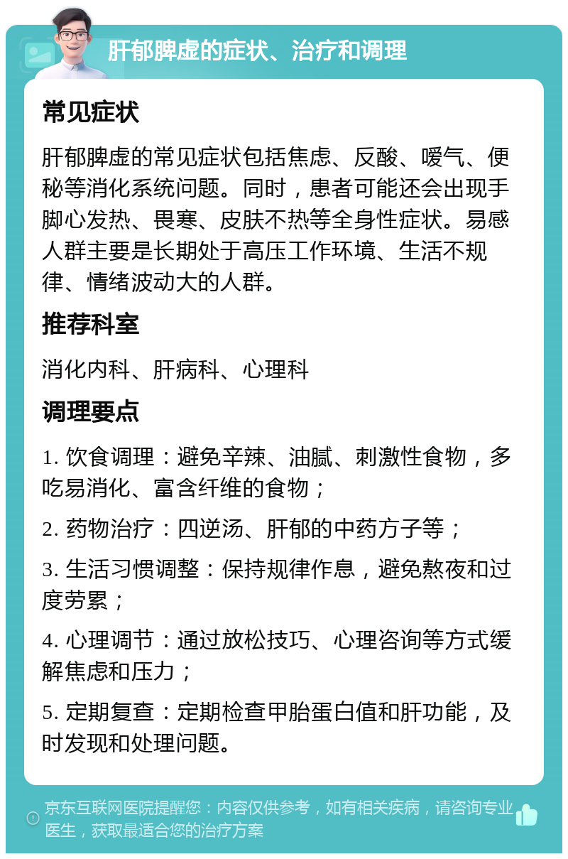 肝郁脾虚的症状、治疗和调理 常见症状 肝郁脾虚的常见症状包括焦虑、反酸、嗳气、便秘等消化系统问题。同时，患者可能还会出现手脚心发热、畏寒、皮肤不热等全身性症状。易感人群主要是长期处于高压工作环境、生活不规律、情绪波动大的人群。 推荐科室 消化内科、肝病科、心理科 调理要点 1. 饮食调理：避免辛辣、油腻、刺激性食物，多吃易消化、富含纤维的食物； 2. 药物治疗：四逆汤、肝郁的中药方子等； 3. 生活习惯调整：保持规律作息，避免熬夜和过度劳累； 4. 心理调节：通过放松技巧、心理咨询等方式缓解焦虑和压力； 5. 定期复查：定期检查甲胎蛋白值和肝功能，及时发现和处理问题。