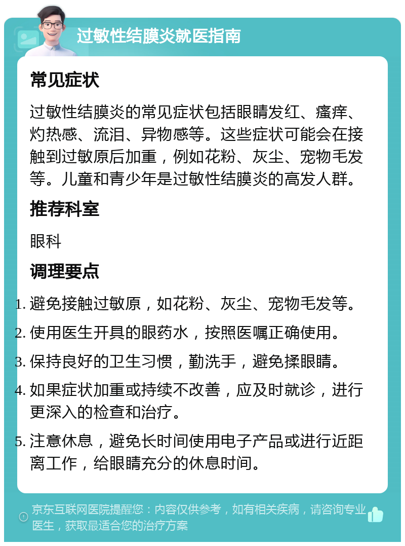 过敏性结膜炎就医指南 常见症状 过敏性结膜炎的常见症状包括眼睛发红、瘙痒、灼热感、流泪、异物感等。这些症状可能会在接触到过敏原后加重，例如花粉、灰尘、宠物毛发等。儿童和青少年是过敏性结膜炎的高发人群。 推荐科室 眼科 调理要点 避免接触过敏原，如花粉、灰尘、宠物毛发等。 使用医生开具的眼药水，按照医嘱正确使用。 保持良好的卫生习惯，勤洗手，避免揉眼睛。 如果症状加重或持续不改善，应及时就诊，进行更深入的检查和治疗。 注意休息，避免长时间使用电子产品或进行近距离工作，给眼睛充分的休息时间。