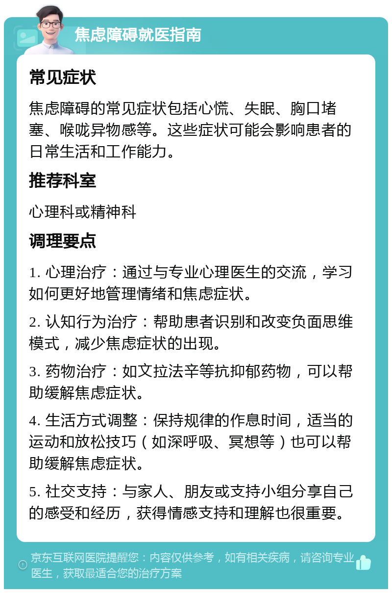 焦虑障碍就医指南 常见症状 焦虑障碍的常见症状包括心慌、失眠、胸口堵塞、喉咙异物感等。这些症状可能会影响患者的日常生活和工作能力。 推荐科室 心理科或精神科 调理要点 1. 心理治疗：通过与专业心理医生的交流，学习如何更好地管理情绪和焦虑症状。 2. 认知行为治疗：帮助患者识别和改变负面思维模式，减少焦虑症状的出现。 3. 药物治疗：如文拉法辛等抗抑郁药物，可以帮助缓解焦虑症状。 4. 生活方式调整：保持规律的作息时间，适当的运动和放松技巧（如深呼吸、冥想等）也可以帮助缓解焦虑症状。 5. 社交支持：与家人、朋友或支持小组分享自己的感受和经历，获得情感支持和理解也很重要。