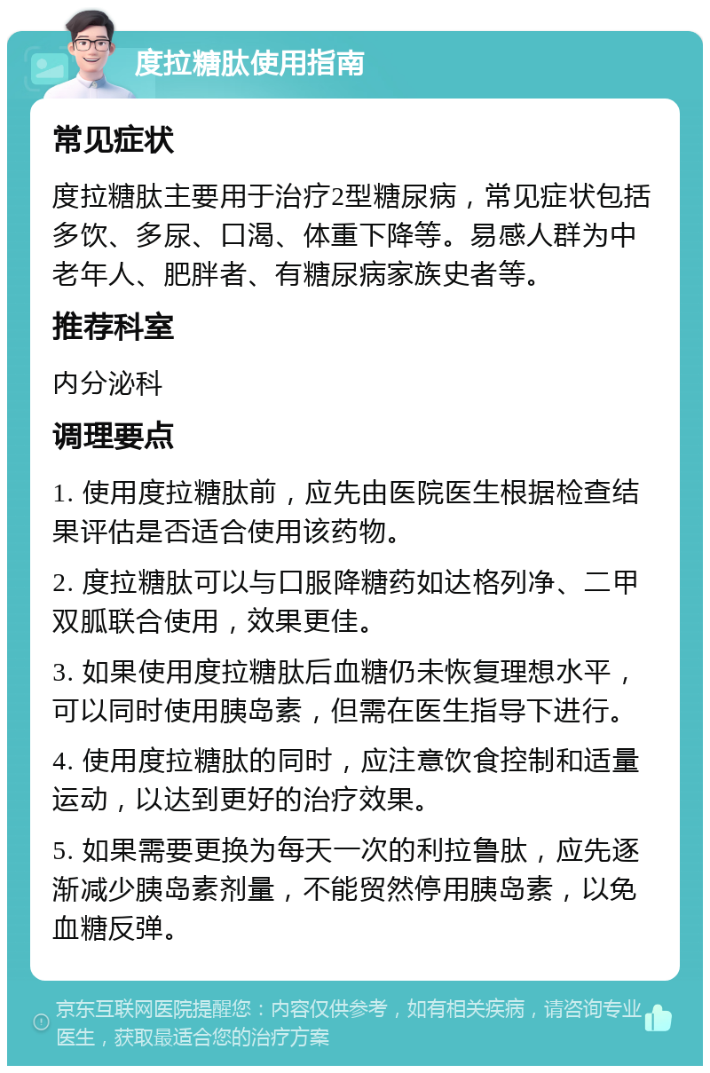 度拉糖肽使用指南 常见症状 度拉糖肽主要用于治疗2型糖尿病，常见症状包括多饮、多尿、口渴、体重下降等。易感人群为中老年人、肥胖者、有糖尿病家族史者等。 推荐科室 内分泌科 调理要点 1. 使用度拉糖肽前，应先由医院医生根据检查结果评估是否适合使用该药物。 2. 度拉糖肽可以与口服降糖药如达格列净、二甲双胍联合使用，效果更佳。 3. 如果使用度拉糖肽后血糖仍未恢复理想水平，可以同时使用胰岛素，但需在医生指导下进行。 4. 使用度拉糖肽的同时，应注意饮食控制和适量运动，以达到更好的治疗效果。 5. 如果需要更换为每天一次的利拉鲁肽，应先逐渐减少胰岛素剂量，不能贸然停用胰岛素，以免血糖反弹。