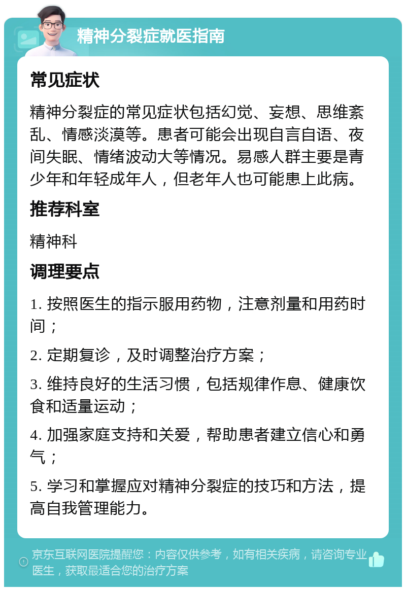 精神分裂症就医指南 常见症状 精神分裂症的常见症状包括幻觉、妄想、思维紊乱、情感淡漠等。患者可能会出现自言自语、夜间失眠、情绪波动大等情况。易感人群主要是青少年和年轻成年人，但老年人也可能患上此病。 推荐科室 精神科 调理要点 1. 按照医生的指示服用药物，注意剂量和用药时间； 2. 定期复诊，及时调整治疗方案； 3. 维持良好的生活习惯，包括规律作息、健康饮食和适量运动； 4. 加强家庭支持和关爱，帮助患者建立信心和勇气； 5. 学习和掌握应对精神分裂症的技巧和方法，提高自我管理能力。