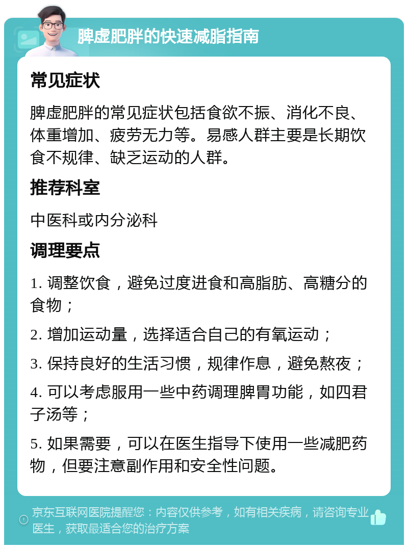 脾虚肥胖的快速减脂指南 常见症状 脾虚肥胖的常见症状包括食欲不振、消化不良、体重增加、疲劳无力等。易感人群主要是长期饮食不规律、缺乏运动的人群。 推荐科室 中医科或内分泌科 调理要点 1. 调整饮食，避免过度进食和高脂肪、高糖分的食物； 2. 增加运动量，选择适合自己的有氧运动； 3. 保持良好的生活习惯，规律作息，避免熬夜； 4. 可以考虑服用一些中药调理脾胃功能，如四君子汤等； 5. 如果需要，可以在医生指导下使用一些减肥药物，但要注意副作用和安全性问题。