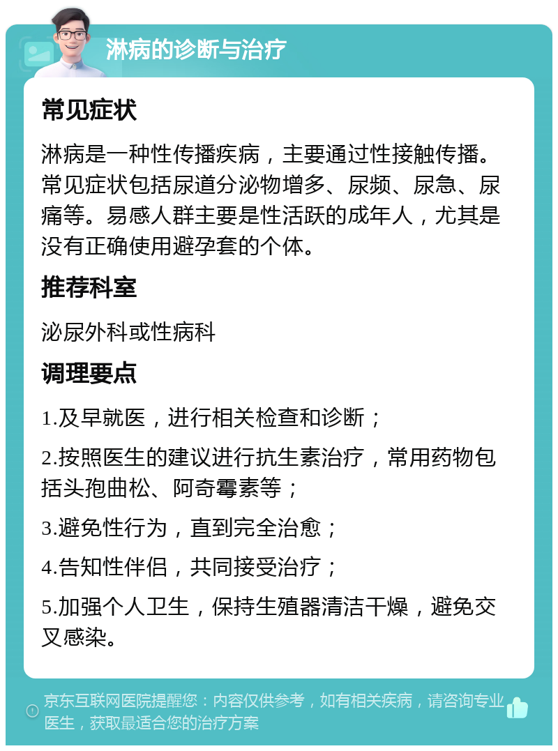 淋病的诊断与治疗 常见症状 淋病是一种性传播疾病，主要通过性接触传播。常见症状包括尿道分泌物增多、尿频、尿急、尿痛等。易感人群主要是性活跃的成年人，尤其是没有正确使用避孕套的个体。 推荐科室 泌尿外科或性病科 调理要点 1.及早就医，进行相关检查和诊断； 2.按照医生的建议进行抗生素治疗，常用药物包括头孢曲松、阿奇霉素等； 3.避免性行为，直到完全治愈； 4.告知性伴侣，共同接受治疗； 5.加强个人卫生，保持生殖器清洁干燥，避免交叉感染。