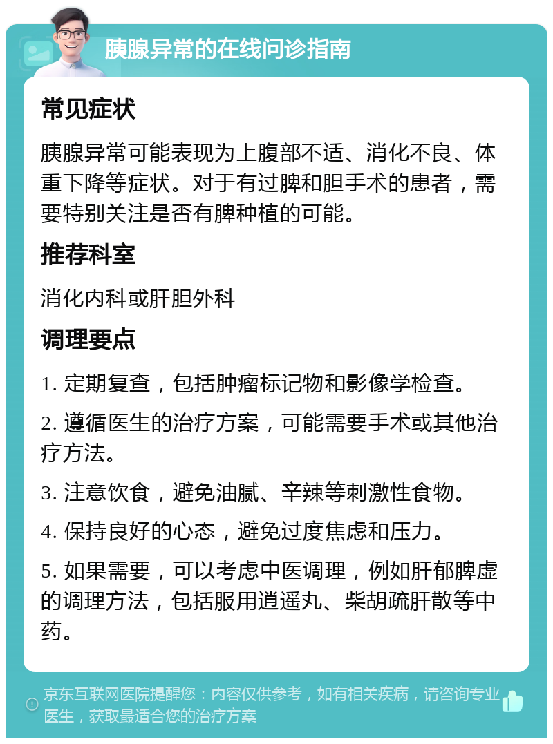 胰腺异常的在线问诊指南 常见症状 胰腺异常可能表现为上腹部不适、消化不良、体重下降等症状。对于有过脾和胆手术的患者，需要特别关注是否有脾种植的可能。 推荐科室 消化内科或肝胆外科 调理要点 1. 定期复查，包括肿瘤标记物和影像学检查。 2. 遵循医生的治疗方案，可能需要手术或其他治疗方法。 3. 注意饮食，避免油腻、辛辣等刺激性食物。 4. 保持良好的心态，避免过度焦虑和压力。 5. 如果需要，可以考虑中医调理，例如肝郁脾虚的调理方法，包括服用逍遥丸、柴胡疏肝散等中药。