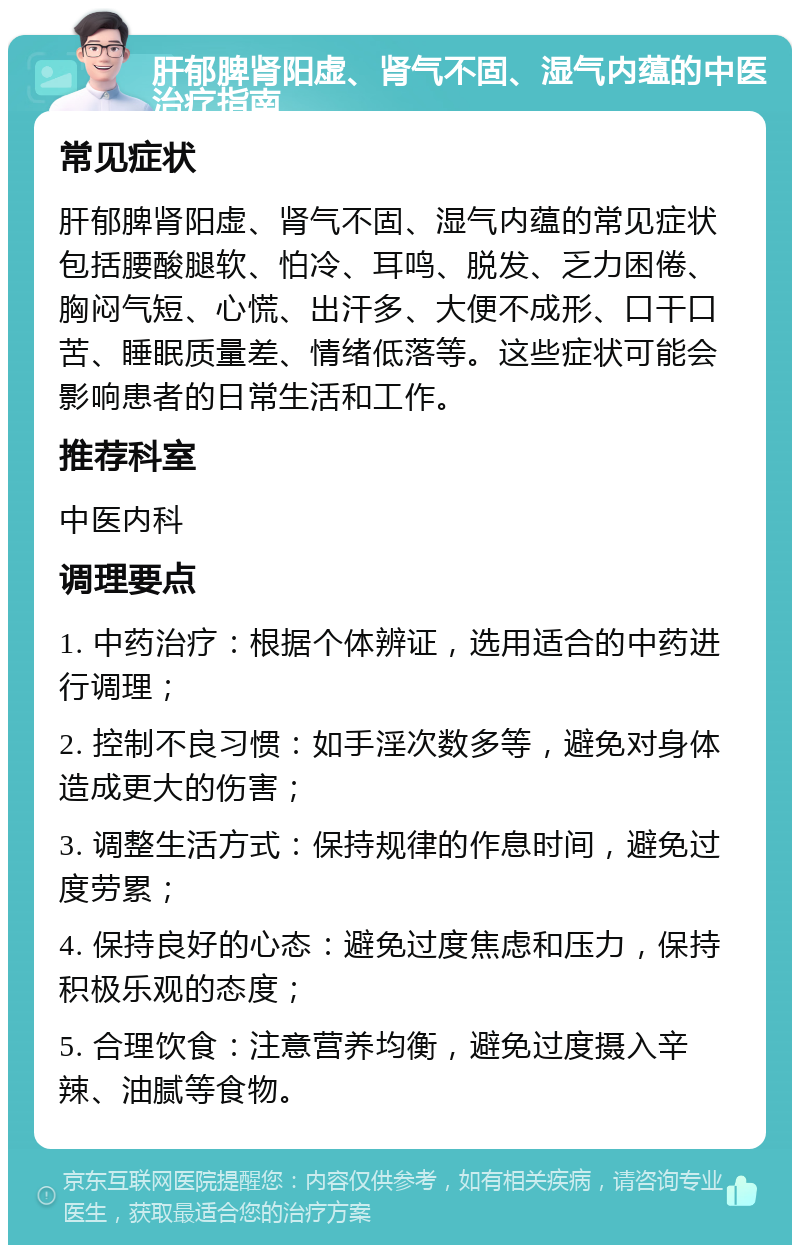 肝郁脾肾阳虚、肾气不固、湿气内蕴的中医治疗指南 常见症状 肝郁脾肾阳虚、肾气不固、湿气内蕴的常见症状包括腰酸腿软、怕冷、耳鸣、脱发、乏力困倦、胸闷气短、心慌、出汗多、大便不成形、口干口苦、睡眠质量差、情绪低落等。这些症状可能会影响患者的日常生活和工作。 推荐科室 中医内科 调理要点 1. 中药治疗：根据个体辨证，选用适合的中药进行调理； 2. 控制不良习惯：如手淫次数多等，避免对身体造成更大的伤害； 3. 调整生活方式：保持规律的作息时间，避免过度劳累； 4. 保持良好的心态：避免过度焦虑和压力，保持积极乐观的态度； 5. 合理饮食：注意营养均衡，避免过度摄入辛辣、油腻等食物。