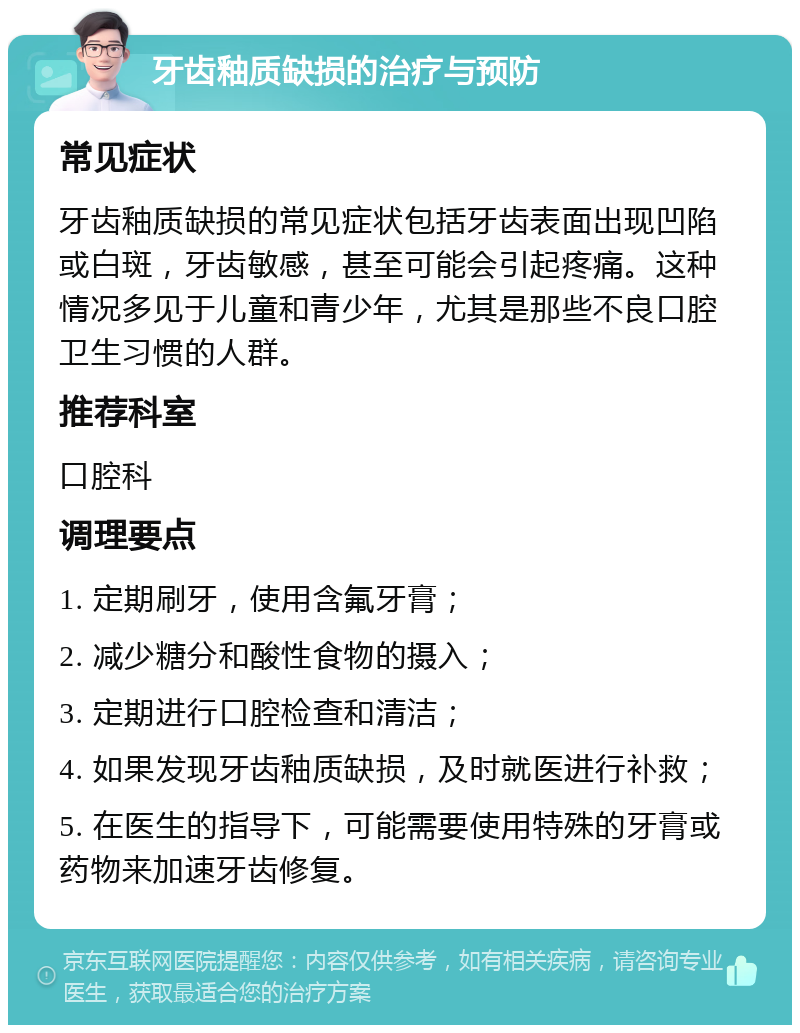 牙齿釉质缺损的治疗与预防 常见症状 牙齿釉质缺损的常见症状包括牙齿表面出现凹陷或白斑，牙齿敏感，甚至可能会引起疼痛。这种情况多见于儿童和青少年，尤其是那些不良口腔卫生习惯的人群。 推荐科室 口腔科 调理要点 1. 定期刷牙，使用含氟牙膏； 2. 减少糖分和酸性食物的摄入； 3. 定期进行口腔检查和清洁； 4. 如果发现牙齿釉质缺损，及时就医进行补救； 5. 在医生的指导下，可能需要使用特殊的牙膏或药物来加速牙齿修复。