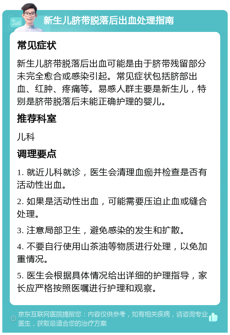 新生儿脐带脱落后出血处理指南 常见症状 新生儿脐带脱落后出血可能是由于脐带残留部分未完全愈合或感染引起。常见症状包括脐部出血、红肿、疼痛等。易感人群主要是新生儿，特别是脐带脱落后未能正确护理的婴儿。 推荐科室 儿科 调理要点 1. 就近儿科就诊，医生会清理血痂并检查是否有活动性出血。 2. 如果是活动性出血，可能需要压迫止血或缝合处理。 3. 注意局部卫生，避免感染的发生和扩散。 4. 不要自行使用山茶油等物质进行处理，以免加重情况。 5. 医生会根据具体情况给出详细的护理指导，家长应严格按照医嘱进行护理和观察。