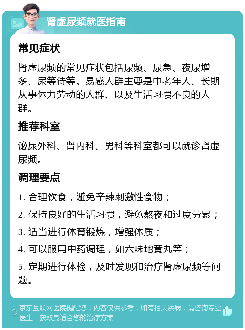 肾虚尿频就医指南 常见症状 肾虚尿频的常见症状包括尿频、尿急、夜尿增多、尿等待等。易感人群主要是中老年人、长期从事体力劳动的人群、以及生活习惯不良的人群。 推荐科室 泌尿外科、肾内科、男科等科室都可以就诊肾虚尿频。 调理要点 1. 合理饮食，避免辛辣刺激性食物； 2. 保持良好的生活习惯，避免熬夜和过度劳累； 3. 适当进行体育锻炼，增强体质； 4. 可以服用中药调理，如六味地黄丸等； 5. 定期进行体检，及时发现和治疗肾虚尿频等问题。