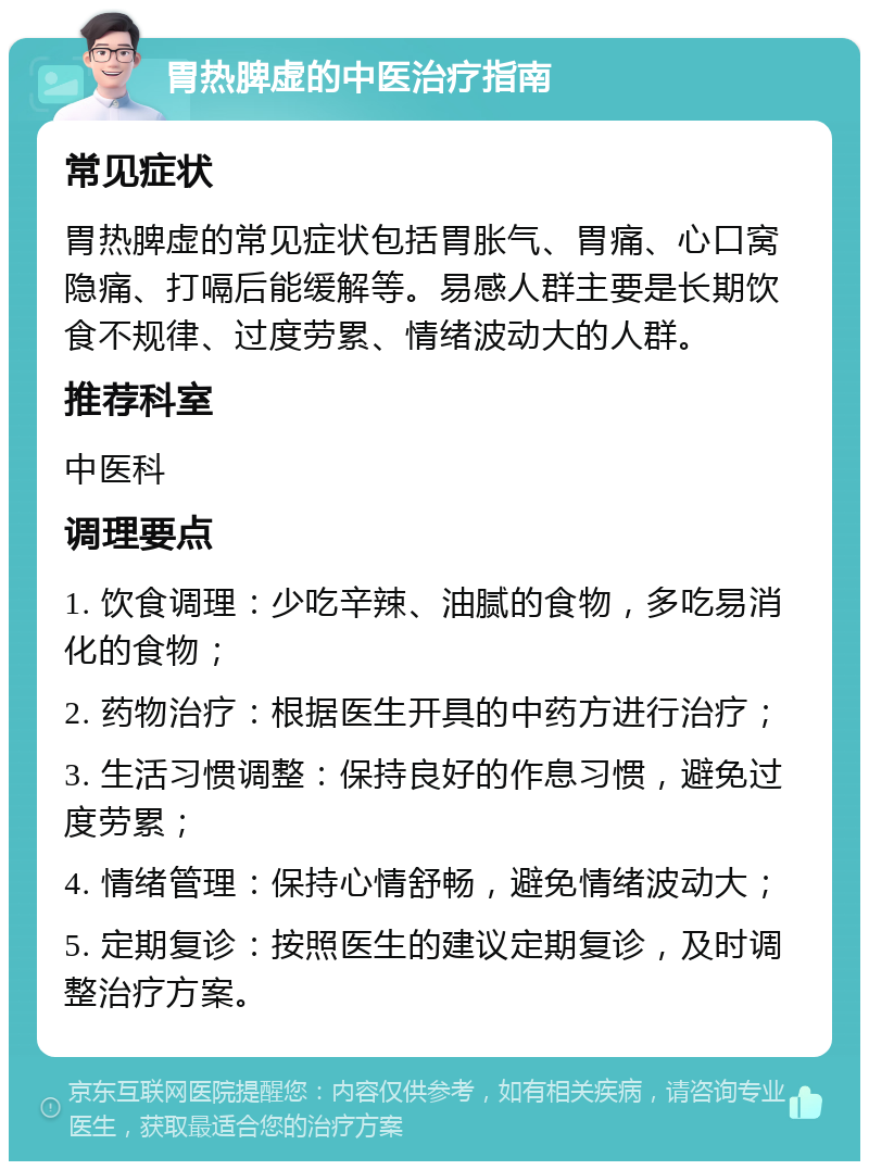 胃热脾虚的中医治疗指南 常见症状 胃热脾虚的常见症状包括胃胀气、胃痛、心口窝隐痛、打嗝后能缓解等。易感人群主要是长期饮食不规律、过度劳累、情绪波动大的人群。 推荐科室 中医科 调理要点 1. 饮食调理：少吃辛辣、油腻的食物，多吃易消化的食物； 2. 药物治疗：根据医生开具的中药方进行治疗； 3. 生活习惯调整：保持良好的作息习惯，避免过度劳累； 4. 情绪管理：保持心情舒畅，避免情绪波动大； 5. 定期复诊：按照医生的建议定期复诊，及时调整治疗方案。