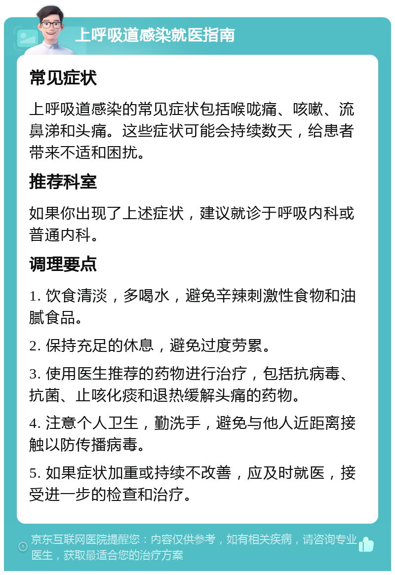 上呼吸道感染就医指南 常见症状 上呼吸道感染的常见症状包括喉咙痛、咳嗽、流鼻涕和头痛。这些症状可能会持续数天，给患者带来不适和困扰。 推荐科室 如果你出现了上述症状，建议就诊于呼吸内科或普通内科。 调理要点 1. 饮食清淡，多喝水，避免辛辣刺激性食物和油腻食品。 2. 保持充足的休息，避免过度劳累。 3. 使用医生推荐的药物进行治疗，包括抗病毒、抗菌、止咳化痰和退热缓解头痛的药物。 4. 注意个人卫生，勤洗手，避免与他人近距离接触以防传播病毒。 5. 如果症状加重或持续不改善，应及时就医，接受进一步的检查和治疗。