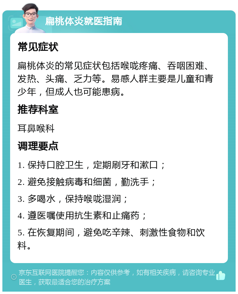 扁桃体炎就医指南 常见症状 扁桃体炎的常见症状包括喉咙疼痛、吞咽困难、发热、头痛、乏力等。易感人群主要是儿童和青少年，但成人也可能患病。 推荐科室 耳鼻喉科 调理要点 1. 保持口腔卫生，定期刷牙和漱口； 2. 避免接触病毒和细菌，勤洗手； 3. 多喝水，保持喉咙湿润； 4. 遵医嘱使用抗生素和止痛药； 5. 在恢复期间，避免吃辛辣、刺激性食物和饮料。