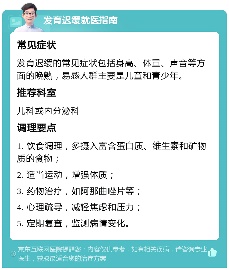 发育迟缓就医指南 常见症状 发育迟缓的常见症状包括身高、体重、声音等方面的晚熟，易感人群主要是儿童和青少年。 推荐科室 儿科或内分泌科 调理要点 1. 饮食调理，多摄入富含蛋白质、维生素和矿物质的食物； 2. 适当运动，增强体质； 3. 药物治疗，如阿那曲唑片等； 4. 心理疏导，减轻焦虑和压力； 5. 定期复查，监测病情变化。