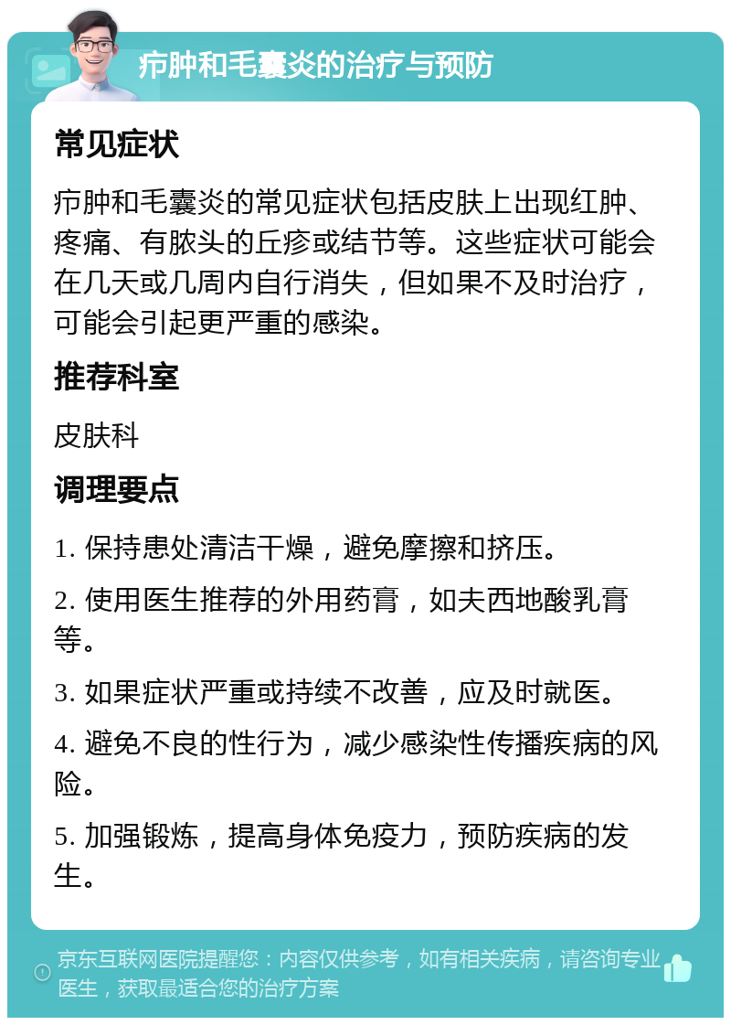 疖肿和毛囊炎的治疗与预防 常见症状 疖肿和毛囊炎的常见症状包括皮肤上出现红肿、疼痛、有脓头的丘疹或结节等。这些症状可能会在几天或几周内自行消失，但如果不及时治疗，可能会引起更严重的感染。 推荐科室 皮肤科 调理要点 1. 保持患处清洁干燥，避免摩擦和挤压。 2. 使用医生推荐的外用药膏，如夫西地酸乳膏等。 3. 如果症状严重或持续不改善，应及时就医。 4. 避免不良的性行为，减少感染性传播疾病的风险。 5. 加强锻炼，提高身体免疫力，预防疾病的发生。