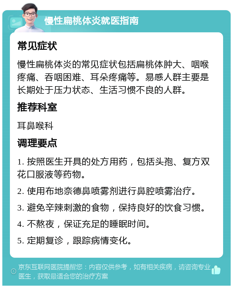 慢性扁桃体炎就医指南 常见症状 慢性扁桃体炎的常见症状包括扁桃体肿大、咽喉疼痛、吞咽困难、耳朵疼痛等。易感人群主要是长期处于压力状态、生活习惯不良的人群。 推荐科室 耳鼻喉科 调理要点 1. 按照医生开具的处方用药，包括头孢、复方双花口服液等药物。 2. 使用布地奈德鼻喷雾剂进行鼻腔喷雾治疗。 3. 避免辛辣刺激的食物，保持良好的饮食习惯。 4. 不熬夜，保证充足的睡眠时间。 5. 定期复诊，跟踪病情变化。