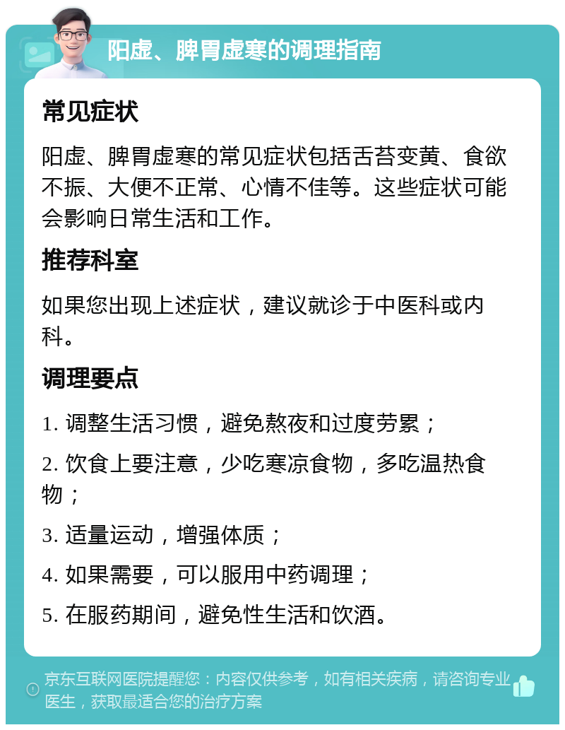 阳虚、脾胃虚寒的调理指南 常见症状 阳虚、脾胃虚寒的常见症状包括舌苔变黄、食欲不振、大便不正常、心情不佳等。这些症状可能会影响日常生活和工作。 推荐科室 如果您出现上述症状，建议就诊于中医科或内科。 调理要点 1. 调整生活习惯，避免熬夜和过度劳累； 2. 饮食上要注意，少吃寒凉食物，多吃温热食物； 3. 适量运动，增强体质； 4. 如果需要，可以服用中药调理； 5. 在服药期间，避免性生活和饮酒。