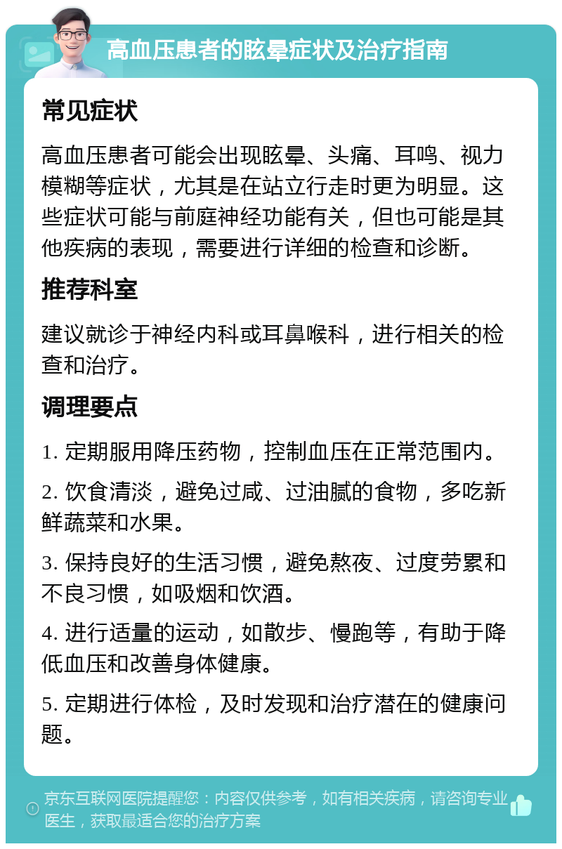 高血压患者的眩晕症状及治疗指南 常见症状 高血压患者可能会出现眩晕、头痛、耳鸣、视力模糊等症状，尤其是在站立行走时更为明显。这些症状可能与前庭神经功能有关，但也可能是其他疾病的表现，需要进行详细的检查和诊断。 推荐科室 建议就诊于神经内科或耳鼻喉科，进行相关的检查和治疗。 调理要点 1. 定期服用降压药物，控制血压在正常范围内。 2. 饮食清淡，避免过咸、过油腻的食物，多吃新鲜蔬菜和水果。 3. 保持良好的生活习惯，避免熬夜、过度劳累和不良习惯，如吸烟和饮酒。 4. 进行适量的运动，如散步、慢跑等，有助于降低血压和改善身体健康。 5. 定期进行体检，及时发现和治疗潜在的健康问题。