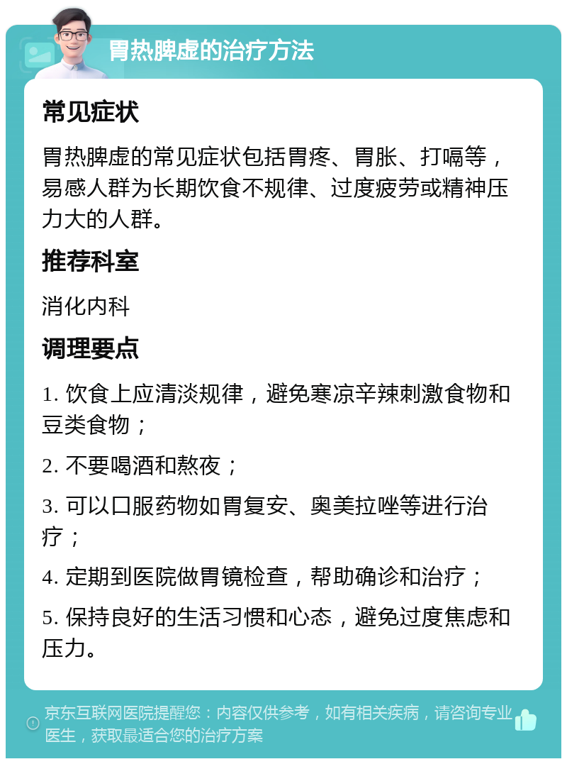 胃热脾虚的治疗方法 常见症状 胃热脾虚的常见症状包括胃疼、胃胀、打嗝等，易感人群为长期饮食不规律、过度疲劳或精神压力大的人群。 推荐科室 消化内科 调理要点 1. 饮食上应清淡规律，避免寒凉辛辣刺激食物和豆类食物； 2. 不要喝酒和熬夜； 3. 可以口服药物如胃复安、奥美拉唑等进行治疗； 4. 定期到医院做胃镜检查，帮助确诊和治疗； 5. 保持良好的生活习惯和心态，避免过度焦虑和压力。