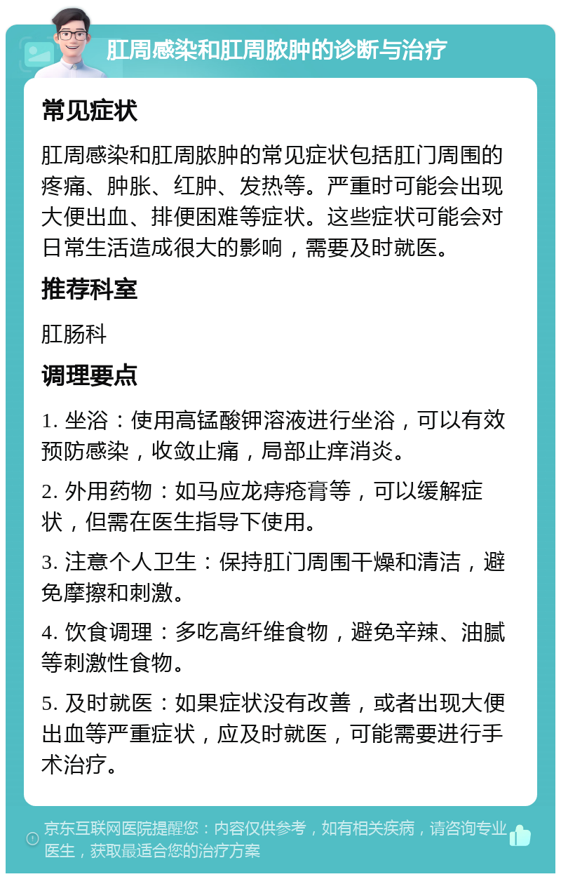 肛周感染和肛周脓肿的诊断与治疗 常见症状 肛周感染和肛周脓肿的常见症状包括肛门周围的疼痛、肿胀、红肿、发热等。严重时可能会出现大便出血、排便困难等症状。这些症状可能会对日常生活造成很大的影响，需要及时就医。 推荐科室 肛肠科 调理要点 1. 坐浴：使用高锰酸钾溶液进行坐浴，可以有效预防感染，收敛止痛，局部止痒消炎。 2. 外用药物：如马应龙痔疮膏等，可以缓解症状，但需在医生指导下使用。 3. 注意个人卫生：保持肛门周围干燥和清洁，避免摩擦和刺激。 4. 饮食调理：多吃高纤维食物，避免辛辣、油腻等刺激性食物。 5. 及时就医：如果症状没有改善，或者出现大便出血等严重症状，应及时就医，可能需要进行手术治疗。