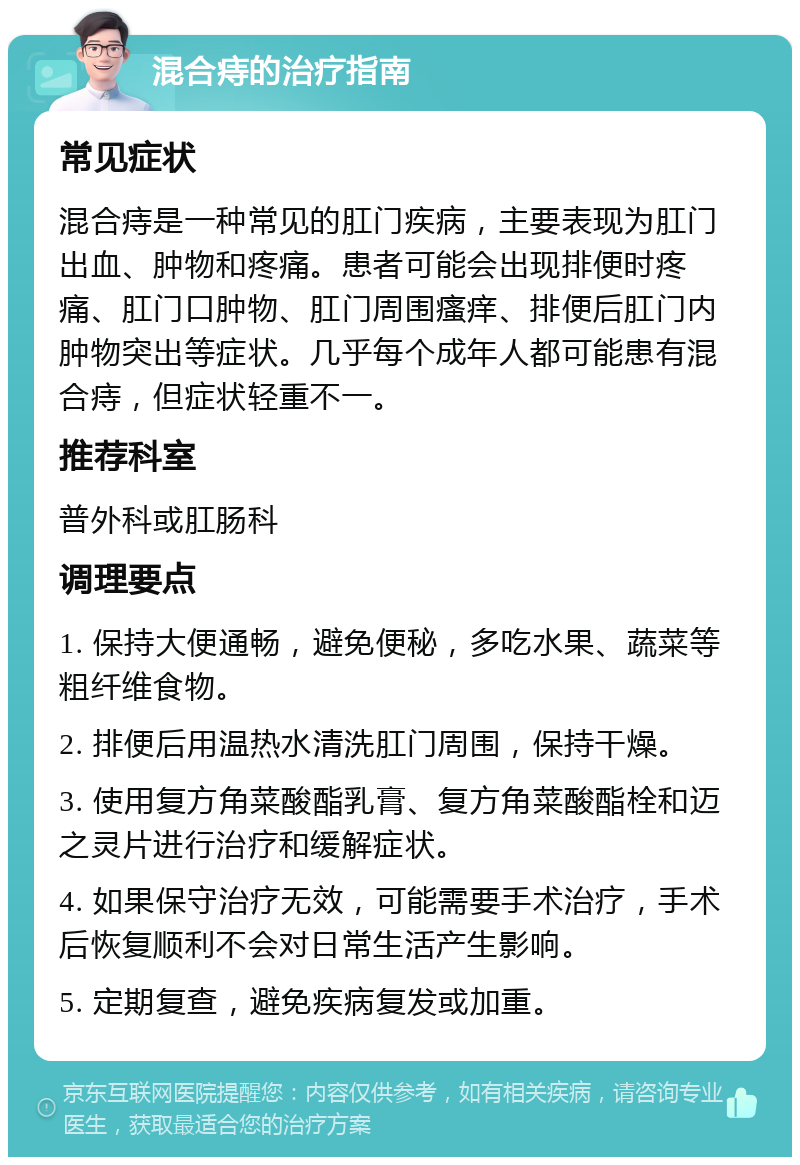 混合痔的治疗指南 常见症状 混合痔是一种常见的肛门疾病，主要表现为肛门出血、肿物和疼痛。患者可能会出现排便时疼痛、肛门口肿物、肛门周围瘙痒、排便后肛门内肿物突出等症状。几乎每个成年人都可能患有混合痔，但症状轻重不一。 推荐科室 普外科或肛肠科 调理要点 1. 保持大便通畅，避免便秘，多吃水果、蔬菜等粗纤维食物。 2. 排便后用温热水清洗肛门周围，保持干燥。 3. 使用复方角菜酸酯乳膏、复方角菜酸酯栓和迈之灵片进行治疗和缓解症状。 4. 如果保守治疗无效，可能需要手术治疗，手术后恢复顺利不会对日常生活产生影响。 5. 定期复查，避免疾病复发或加重。