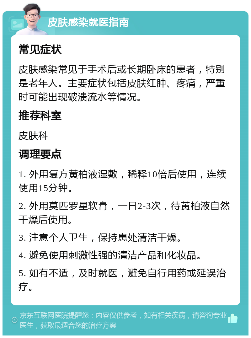 皮肤感染就医指南 常见症状 皮肤感染常见于手术后或长期卧床的患者，特别是老年人。主要症状包括皮肤红肿、疼痛，严重时可能出现破溃流水等情况。 推荐科室 皮肤科 调理要点 1. 外用复方黄柏液湿敷，稀释10倍后使用，连续使用15分钟。 2. 外用莫匹罗星软膏，一日2-3次，待黄柏液自然干燥后使用。 3. 注意个人卫生，保持患处清洁干燥。 4. 避免使用刺激性强的清洁产品和化妆品。 5. 如有不适，及时就医，避免自行用药或延误治疗。